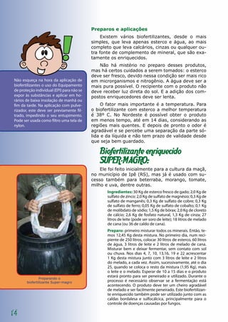 Preparando o
biofertilizante Super-magro
14
Preparos e aplicações
Existem vários biofertilizantes, desde o mais
simples, que leva apenas esterco e água, ao mais
completo que leva calcários, cinzas ou qualquer ou-
tra fonte de complemento de mineral, que são exa-
tamente os enriquecidos.
Não há mistério no preparo desses produtos,
mas há certos cuidados a serem tomados: o esterco
deve ser fresco, devido nessa condição ser mais rico
em microrganismos e nitrogênio. A água deve ser a
mais pura possível. O recipiente com o produto não
deve receber luz direta do sol. E a adição dos com-
postos enriquecedores deve ser lenta.
O fator mais importante é a temperatura. Para
o biofertilizante com esterco a melhor temperatura
é 38º C. No Nordeste é possível obter o produto
em menos tempo, até em 14 dias, considerando as
regiões mais quentes. E depois de pronto o odor é
agradável e se percebe uma separação da parte só-
lida e da líquida e não tem prazo de validade desde
que seja bem guardado.
Biofertilizante enriquecido
SUPER-MAGRO:
Ele foi feito inicialmente para a cultura da maçã,
no município de Ipê (RS), mas já é usado com su-
cesso também para beterraba, morango, tomate,
milho e uva, dentre outras.
Ingredientes: 30 Kg de esterco fresco de gado; 2,0 Kg de
sulfato de zinco; 2,0 Kg de sulfato de magnésio; 0,3 Kg de
sulfato de manganês; 0,3 Kg de sulfato de cobre; 0,3 Kg
de sulfato de ferro; 0,05 Kg de sulfato de cobalto; 0,1 Kg
de molibdato de sódio; 1,5 Kg de bórax; 2,0 Kg de cloreto
de cálcio; 2,6 Kg de fosfato natural, 1,3 Kg de cinza; 27
litros de leite (pode ser soro de leite); 18 litros de melado
de cana (ou 36 de caldo de cana).
Preparo: primeiro misturar todos os minerais. Então, te-
mos 12,45 Kg desta mistura. No primeiro dia, num reci-
piente de 250 litros, colocar 30 litros de esterco, 60 litros
de água, 3 litros de leite e 2 litros de melado de cana.
Misturar bem e deixar fermentar, sem contato com sol
ou chuva. Nos dias 4, 7, 10, 13,16, 19 e 22 acrescentar
1 Kg desta mistura junto com 3 litros de leite e 2 litros
do melado, a cada vez. Assim, sucessivamente, até o dia
25, quando se coloca o resto da mistura (1,95 Kg), mais
o leite e o melado. Esperar de 10 a 15 dias e o produto
estará pronto para ser peneirado e utilizado. Durante o
processo é necessário observar se a fermentação está
acontecendo. O produto deve ter um cheiro agradável
de melado e ser facilmente peneirado. Este biofertilizan-
te enriquecido também pode ser utilizado junto com as
caldas bordalesa e sulfocálcica, principalmente para o
controle de doenças causadas por fungos.
Não esqueça na hora da aplicação de
biofertilizantes o uso do Equipamento
de proteção individual (EPI) para não se
expor às substâncias e aplicar em ho-
rários de baixa insolação de manhã ou
fim da tarde. Na aplicação com pulve-
rizador, este deve ser previamente fil-
trado, impedindo o seu entupimento.
Pode ser usada como filtro uma tela de
nylon.
 