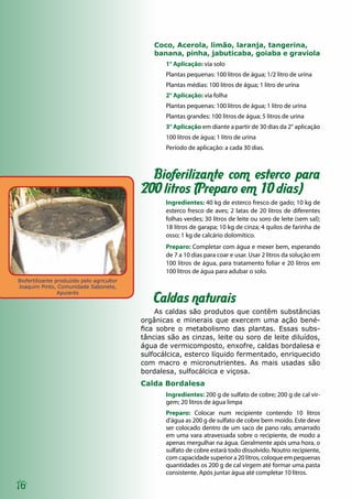 Biofertilizante produzido pelo agricultor
Joaquim Pinto, Comunidade Sabonete,
Apuiarés
16
Coco, Acerola, limão, laranja, tangerina,
banana, pinha, jabuticaba, goiaba e graviola
1° Aplicação: via solo
Plantas pequenas: 100 litros de água; 1/2 litro de urina
Plantas médias: 100 litros de água; 1 litro de urina
2° Aplicação: via folha
Plantas pequenas: 100 litros de água; 1 litro de urina
Plantas grandes: 100 litros de água; 5 litros de urina
3° Aplicação em diante a partir de 30 dias da 2° aplicação
100 litros de água; 1 litro de urina
Período de aplicação: a cada 30 dias.
Bioferilizante com esterco para
200 litros (Preparo em 10 dias)
Ingredientes: 40 kg de esterco fresco de gado; 10 kg de
esterco fresco de aves; 2 latas de 20 litros de diferentes
folhas verdes; 30 litros de leite ou soro de leite (sem sal);
18 litros de garapa; 10 kg de cinza; 4 quilos de farinha de
osso; 1 kg de calcário dolomítico.
Preparo: Completar com água e mexer bem, esperando
de 7 a 10 dias para coar e usar. Usar 2 litros da solução em
100 litros de água, para tratamento foliar e 20 litros em
100 litros de água para adubar o solo.
Caldas naturais
As caldas são produtos que contêm substâncias
orgânicas e minerais que exercem uma ação bené-
fica sobre o metabolismo das plantas. Essas subs-
tâncias são as cinzas, leite ou soro de leite diluídos,
água de vermicomposto, enxofre, caldas bordalesa e
sulfocálcica, esterco líquido fermentado, enriquecido
com macro e micronutrientes. As mais usadas são
bordalesa, sulfocálcica e viçosa.
Calda Bordalesa
Ingredientes: 200 g de sulfato de cobre; 200 g de cal vir-
gem; 20 litros de água limpa
Preparo: Colocar num recipiente contendo 10 litros
d’água as 200 g de sulfato de cobre bem moído. Este deve
ser colocado dentro de um saco de pano ralo, amarrado
em uma vara atravessada sobre o recipiente, de modo a
apenas mergulhar na água. Geralmente após uma hora, o
sulfato de cobre estará todo dissolvido. Noutro recipiente,
com capacidade superior a 20 litros, coloque em pequenas
quantidades os 200 g de cal virgem até formar uma pasta
consistente. Após juntar água até completar 10 litros.
 
