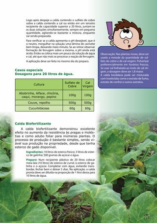 17
Logo após despeje a calda contendo o sulfato de cobre
sobre a calda contendo a cal ou então em um terceiro
recipiente de capacidade superior a 20 litros, juntam-se
as duas soluções simultaneamente, sempre em pequena
quantidade, agitando-se bastante a mistura, enquanto
vai sendo preparada.
Para verificar se a calda apresenta o pH desejável, que é
o neutro, mergulhar na solução uma lâmina de canivete
bem limpa, deixando meio minuto. Se ao retirar observar
formação de ferrugem sobre a mesma, o pH ainda está
ácido. Então se coloca mais um pouco da solução de água
e cal, até que não mais se processe a reação de ferrugem.
A aplicação deve ser feita no mesmo dia do preparo.
Casos especiais
Dosagens para 20 litros de água.
Calda Biofertilizante
A calda biofertilizante demonstrou excelente
efeito no aumento da resistência às pragas e molés-
tias e como adubo foliar para inúmeras plantas. O
processo de produção é bastante simples, sendo vi-
ável sua produção na propriedade, desde que tenha
esterco de gado disponível.
Ingredientes: 10 litros de esterco fresco; 3 litros de ester-
co de galinha; 500 gramas de açúcar e água.
Preparo: Num recipiente plástico de 20 litros colocar
meia lata (10 litros) de esterco de curral, o esterco de ga-
linha e o açúcar. Completar com água, evitando trans-
bordar, fechar bem e deixar 5 dias. Na aplicação, a calda
pronta deve ser diluída na proporção de 1 litro desta para
10 litros de água.
Cultura
Sulfato de
Cobre
Cal
Virgem
Abobrinha, Alface, chicória,
caqui, morango, pepino
100g 100g
Couve, repolho 500g 500g
Cucurbitáceas 60g 60g
Observação: Nas plantas novas, deve ser
usada a metade da quantidade de sul-
fato de cobre e de cal virgem. Pulverizar
preferencialmente em horários frescos.
Se usar cal hidratada ao invés de cal vir-
gem, a dosagem deve ser 1,8 maior.
A calda bordalesa pode ser misturada
com inseticidas como o extrato de fumo,
extrato de confrei e outros extratos.
 