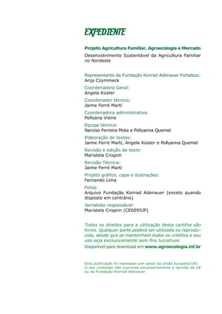 EXPEDIENTE
Projeto Agricultura Familiar, Agroecologia e Mercado
Desenvolvimento Sustentável da Agricultura Familiar
no Nordeste
Representante da Fundação Konrad Adenauer Fortaleza:	
Anja Czymmeck
Coordenadora Geral:
Angela Küster
Coordenador técnico:
Jaime Ferré Martí
Coordenadora administrativa:
Pollyana Vieira
Equipe técnica:
Narciso Ferreira Mota e Pollyanna Quemel
Elaboração de textos:
Jaime Ferré Martí, Angela Küster e Pollyanna Quemel
Revisão e edição de texto:
Maristela Crispim
Revisão Técnica:
Jaime Ferré Martí
Projeto gráfico, capa e ilustrações:
Fernando Lima
Fotos:
Arquivo Fundação Konrad Adenauer (exceto quando
disposto em contrário)
Jornalista responsável:
Maristela Crispim (CE0095JP)
Todos os direitos para a utilização desta cartilha são
livres. Qualquer parte poderá ser utilizada ou reprodu-
zida, desde que se mantenham todos os créditos e seu
uso seja exclusivamente sem fins lucrativos.
Disponível para download em www.agroecologia.inf.br
Esta publicação foi realizada com apoio da União Européia(UE).
O seu conteúdo não expressa necessariamente a opinião da UE
ou da Fundação Konrad Adenauer.
 