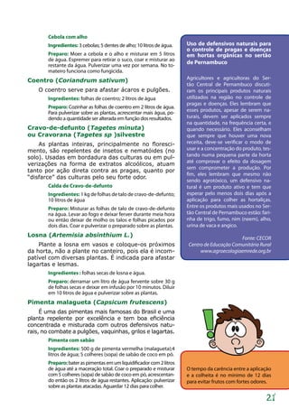 21
Cebola com alho
Ingredientes: 3 cebolas; 5 dentes de alho; 10 litros de água.
Preparo: Moer a cebola e o alho e misturar em 5 litros
de água. Espremer para retirar o suco, coar e misturar ao
restante da água. Pulverizar uma vez por semana. No to-
mateiro funciona como fungicida.
Coentro (Coriandrum sativum)
O coentro serve para afastar ácaros e pulgões.
Ingredientes: folhas de coentro; 2 litros de água
Preparo: Cozinhar as folhas de coentro em 2 litros de água.
Para pulverizar sobre as plantas, acrescentar mais água, po-
dendo a quantidade ser alterada em função dos resultados.
Cravo-de-defunto (Tagetes minuta)
ou Cravorana (Tagetes sp )silvestre
As plantas inteiras, principalmente no floresci-
mento, são repelentes de insetos e nematóides (no
solo). Usadas em bordadura das culturas ou em pul-
verizações na forma de extratos alcoólicos, atuam
tanto por ação direta contra as pragas, quanto por
“disfarce” das culturas pelo seu forte odor.
Calda de Cravo-de-defunto
Ingredientes: 1 kg de folhas de talo de cravo-de-defunto;
10 litros de água
Preparo: Misturar as folhas de talo de cravo-de-defunto
na água. Levar ao fogo e deixar ferver durante meia hora
ou então deixar de molho os talos e folhas picados por
dois dias. Coar e pulverizar o preparado sobre as plantas.
Losna (Artemisia absinthium L.)
Plante a losna em vasos e coloque-os próximos
da horta, não a plante no canteiro, pois ela é incom-
patível com diversas plantas. É indicada para afastar
lagartas e lesmas.
Ingredientes : folhas secas de losna e água.
Preparo: derramar um litro de água fervente sobre 30 g
de folhas secas e deixar em infusão por 10 minutos. Diluir
em 10 litros de água e pulverizar sobre as plantas.
Pimenta malagueta (Capsicum frutescens)
É uma das pimentas mais famosas do Brasil e uma
planta repelente por excelência e tem boa eficiência
concentrada e misturada com outros defensivos natu-
rais, no combate a pulgões, vaquinhas, grilos e lagartas.
Pimenta com sabão
Ingredientes: 500 g de pimenta vermelha (malagueta);4
litros de água; 5 colheres (sopa) de sabão de coco em pó.
Preparo:bateraspimentasemumliquidificadorcom2litros
de água até a maceração total. Coar o preparado e misturar
com 5 colheres (sopa) de sabão de coco em pó, acrescentan-
do então os 2 litros de água restantes. Aplicação: pulverizar
sobre as plantas atacadas. Aguardar 12 dias para colher.
O tempo da carência entre a aplicação
e a colheita é no mínimo de 12 dias
para evitar frutos com fortes odores.
Uso de defensivos naturais para
o controle de pragas e doenças
em hortas orgânicas no sertão
de Pernambuco
Agricultores e agricultoras do Ser-
tão Central de Pernambuco discuti-
ram os principais produtos naturais
utilizados na região no controle de
pragas e doenças. Eles lembram que
esses produtos, apesar de serem na-
turais, devem ser aplicados sempre
na quantidade, na frequência certa, e
quando necessário. Eles aconselham
que sempre que houver uma nova
receita, deve-se verificar o modo de
usar e a concentração do produto, tes-
tando numa pequena parte da horta
até comprovar o efeito da dosagem
sem comprometer a produção. Por
fim, eles lembram que mesmo não
sendo agrotóxico, um defensivo na-
tural é um produto ativo e tem que
esperar pelo menos dois dias após a
aplicação para colher as hortaliças.
Entre os produtos mais usados no Ser-
tão Central de Pernambuco estão: fari-
nha de trigo, fumo, nim (neem), alho,
urina de vaca e angico.
Fonte: CECOR
Centro de Educação Comunitária Rural
www.agroecologiaemrede.org.br
 