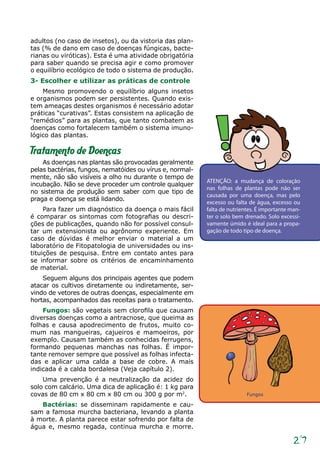 27
adultos (no caso de insetos), ou da vistoria das plan-
tas (% de dano em caso de doenças fúngicas, bacte-
rianas ou viróticas). Esta é uma atividade obrigatória
para saber quando se precisa agir e como promover
o equilíbrio ecológico de todo o sistema de produção.
3- Escolher e utilizar as práticas de controle
Mesmo promovendo o equilíbrio alguns insetos
e organismos podem ser persistentes. Quando exis-
tem ameaças destes organismos é necessário adotar
práticas “curativas”. Estas consistem na aplicação de
“remédios” para as plantas, que tanto combatem as
doenças como fortalecem também o sistema imuno-
lógico das plantas.
Tratamento de Doenças
As doenças nas plantas são provocadas geralmente
pelas bactérias, fungos, nematóides ou vírus e, normal-
mente, não são visíveis a olho nu durante o tempo de
incubação. Não se deve proceder um controle qualquer
no sistema de produção sem saber com que tipo de
praga e doença se está lidando.
Para fazer um diagnóstico da doença o mais fácil
é comparar os sintomas com fotografias ou descri-
ções de publicações, quando não for possível consul-
tar um extensionista ou agrônomo experiente. Em
caso de dúvidas é melhor enviar o material a um
laboratório de Fitopatologia de universidades ou ins-
tituições de pesquisa. Entre em contato antes para
se informar sobre os critérios de encaminhamento
de material.
Seguem alguns dos principais agentes que podem
atacar os cultivos diretamente ou indiretamente, ser-
vindo de vetores de outras doenças, especialmente em
hortas, acompanhados das receitas para o tratamento.
Fungos: são vegetais sem clorofila que causam
diversas doenças como a antracnose, que queima as
folhas e causa apodrecimento de frutos, muito co-
mum nas mangueiras, cajueiros e mamoeiros, por
exemplo. Causam também as conhecidas ferrugens,
formando pequenas manchas nas folhas. É impor-
tante remover sempre que possível as folhas infecta­
das e aplicar uma calda a base de cobre. A mais
indicada é a calda bordalesa (Veja capítulo 2).
Uma prevenção é a neutralização da acidez do
solo com calcário. Uma dica de aplicação é: 1 kg para
covas de 80 cm x 80 cm x 80 cm ou 300 g por m2
.
Bactérias: se disseminam rapidamente e cau-
sam a famosa murcha bacteriana, levando a planta
à morte. A planta parece estar sofrendo por falta de
água e, mesmo regada, continua murcha e morre.
ATENÇÃO: a mudança de coloração
nas folhas de plantas pode não ser
causada por uma doença, mas pelo
excesso ou falta de água, excesso ou
falta de nutrientes. É importante man-
ter o solo bem drenado. Solo excessi-
vamente úmido é ideal para a propa-
gação de todo tipo de doença.
Fungos
 