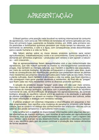 O Brasil ganhou uma posição nada louvável no ranking internacional do consumo
de agrotóxicos. Com cerca de 700 milhões de toneladas de veneno aplicados por ano,
ficou em primeiro lugar, superando os Estados Unidos, em 2008, pela primeira vez.
Os pesticidas e fertilizantes químicos persistem por muito tempo na natureza, con-
taminando os alimentos, o solo e a água, com consequências ainda desconhecidas
para a saúde humana e a vida na Terra.
Não faltam alertas sobre os riscos desses produtos químicos para os(as)
agricultores(as), trabalhadores(as) rurais e os consumidores. Como consequência, a
demanda por alimentos orgânicos – produzidos sem veneno e sem agredir a nature-
za – vem crescendo.
Mas os agroecossistemas foram desequilibrados com o uso indiscriminado dos
agrotóxicos, que não matam somente os insetos ou microorganismos considerados
pragas, mas também os inimigos naturais, que mantém o equilíbrio das populações,
por meio do controle biológico. As plantas enfraquecem e ninguém sabe dizer, quais
serão as consequências das modificações genéticas que pretendem deixar as plantas
mais resistentes aos próprios venenos aplicados para matar tudo ao seu redor, menos
a planta cultivada. Assim também é eliminada a vida nos solos, que ficam doentes e
não conseguem mais gerar plantas saudáveis e resistentes. Ao final são as “pragas”
que ficam cada vez mais resistentes contra os diversos produtos químicos.
A solução do problema dessas “pragas” pode estar em não usar mais veneno.
Para isso é mais do que necessário investir no desenvolvimento e na divulgação das
alternativas do manejo ecológico, que inicia com a prevenção, através do equilíbrio
nutricional do solo, da diversificação da produção nos agroecossistemas, do controle
biológico através do equilíbrio natural entre as espécies e da plantação e aplicação
de plantas que afastam ou atraem os insetos e microorganismos dos cultivos, antes
de tratar infestações e doenças com remédios naturais.
É preciso produzir em sistemas integrados e diversificados em pequenas e me-
dias propriedades. Isso significa uma mudança de paradigma, proposta pela Agroe-
cologia, que se constrói no diálogo dos conhecimentos das diferentes ciências com os
saberes dos povos campesinos e agricultores tradicionais.
Esta cartilha tem o objetivo de disponibilizar informações sobre algumas das tan-
tas alternativas de manejo ecológico, com receitas já aprovadas por agricultores(as)
familiares, mas que precisam ser experimentadas em cada caso - com o registro dos
seus efeitos - para avançar no seu desenvolvimento, ajudando a natureza a reencon-
trar o seu equilíbrio para que ela possa continuar a produção dos nossos alimentos
de forma saudável.
APRESENTAÇÃO
 