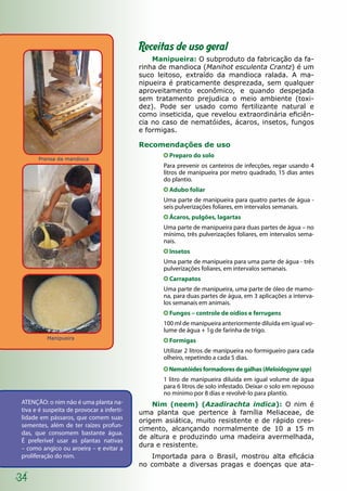 Prensa da mandioca
34
Receitas de uso geral
Manipueira: O subproduto da fabricação da fa-
rinha de mandioca (Manihot esculenta Crantz) é um
suco leitoso, extraído da mandioca ralada. A ma-
nipueira é praticamente desprezada, sem qualquer
aproveitamento econômico, e quando despejada
sem tratamento prejudica o meio ambiente (toxi-
dez). Pode ser usado como fertilizante natural e
como inseticida, que revelou extraordinária eficiên-
cia no caso de nematóides, ácaros, insetos, fungos
e formigas.
Recomendações de uso
Preparo do solo
Para prevenir os canteiros de infecções, regar usando 4
litros de manipueira por metro quadrado, 15 dias antes
do plantio.
Adubo foliar
Uma parte de manipueira para quatro partes de água -
seis pulverizações foliares, em intervalos semanais.
Ácaros, pulgões, lagartas
Uma parte de manipueira para duas partes de água – no
mínimo, três pulverizações foliares, em intervalos sema-
nais.
Insetos
Uma parte de manipueira para uma parte de água - três
pulverizações foliares, em intervalos semanais.
Carrapatos
Uma parte de manipueira, uma parte de óleo de mamo-
na, para duas partes de água, em 3 aplicações a interva-
los semanais em animais.
Fungos – controle de oídios e ferrugens
100 ml de manipueira anteriormente diluída em igual vo-
lume de água + 1g de farinha de trigo.
Formigas
Utilizar 2 litros de manipueira no formigueiro para cada
olheiro, repetindo a cada 5 dias.
Nematóides formadores de galhas (Meloidogynespp)
1 litro de manipueira diluída em igual volume de água
para 6 litros de solo infestado. Deixar o solo em repouso
no mínimo por 8 dias e revolvê-lo para plantio.
Nim (neem) (Azadirachta indica): O nim é
uma planta que pertence à família Meliaceae, de
origem asiática, muito resistente e de rápido cres-
cimento, alcançando normalmente de 10 a 15 m
de altura e produzindo uma madeira avermelhada,
dura e resistente.
Importada para o Brasil, mostrou alta eficácia
no combate a diversas pragas e doenças que ata-
ATENÇÃO: o nim não é uma planta na-
tiva e é suspeita de provocar a inferti-
lidade em pássaros, que comem suas
sementes, além de ter raízes profun-
das, que consomem bastante água.
É preferível usar as plantas nativas
– como angico ou aroeira – e evitar a
proliferação do nim.
Manipueira
 