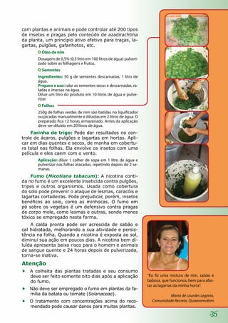 35
cam plantas e animais e pode controlar até 200 tipos
de insetos e pragas pelo conteúdo de azadirachtina
da planta, um princípio ativo efetivo para traças, la-
gartas, pulgões, gafanhotos, etc.
Óleo de nim
Dosagem de 0,5% (0,5 litro em 100 litros de água) pulveri-
zado sobre as folhagens e frutos.
Sementes
Ingredientes: 50 g de sementes descarnadas; 1 litro de
água.
Preparo e uso: ralar as sementes secas e descarnadas, ra-
ladas e imersas na água.
Diluir um litro do produto em 10 litros de água e pulve-
rizar.
Folhas
250g de folhas verdes de nim são batidas no liquificador
ou picadas manualmente e diluídas em 2 litros de água. O
preparado fica 12 horas armazenado. Antes da aplicação
deve ser diluído em 20 litros de água.
Farinha de trigo: Pode dar resultados no con-
trole de ácaros, pulgões e lagartas em hortas. Apli-
car em dias quentes e secos, de manha em cobertu-
ra total nas folhas. Ela envolve os insetos com uma
película e eles caem com o vento.
Aplicação: diluir 1 colher de sopa em 1 litro de água e
pulverizar nas folhas atacadas, repetindo depois de 2 se-
manas.
Fumo (Nicotiana tabacum): A nicotina conti-
da no fumo é um excelente inseticida contra pulgões,
tripes e outros organismos. Usada como cobertura
do solo pode prevenir o ataque de lesmas, caracóis e
lagartas cortadeiras. Pode prejudicar, porém, insetos
benéficos ao solo, como as minhocas. O fumo em
pó sobre os vegetais é um defensivo contra pragas
de corpo mole, como lesmas e outras, sendo menos
tóxico se empregado nesta forma.
A calda pronta pode ser acrescida de sabão e
cal hidratada, melhorando a sua atividade e persis-
tência na folha. Quando a nicotina é exposta ao sol,
diminui sua ação em poucos dias. A nicotina bem di-
luída apresenta baixo risco para o homem e animais
de sangue quente e 24 horas depois de pulverizada,
torna-se inativa.
Atenção
ff A colheita das plantas tratadas e seu consumo
deve ser feito somente oito dias após a aplicação
do fumo.
ff Não deve ser empregado o fumo em plantas da fa-
mília da batata ou tomate (Solanaceae).
ff O tratamento com concentrações acima do reco-
mendado pode causar danos para muitas plantas.
“Eu fiz uma mistura de nim, sabão e
babosa, que funcionou bem para afas-
tar as lagartas da minha horta”.
Maria de Lourdes Legório,
Comunidade Recreio, Quixeramobim
 