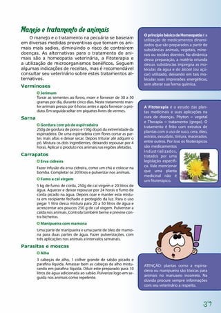 37
Manejo e tratamento de animais
O manejo e o tratamento na pecuária se baseiam
em diversas medidas preventivas que tornam os ani-
mais mais sadios, diminuindo o risco de contraírem
doenças. As alternativas para o tratamento de ani-
mais são a homeopatia veterinária, a Fitoterapia e
a utilização de microorganismos benéficos. Seguem
algumas indicações de receitas, mas é recomendável
consultar seu veterinário sobre estes tratamentos al-
ternativos.
Verminoses
Jerimum
Torrar as sementes ao forno, moer e fornecer de 30 a 50
gramas por dia, durante cinco dias. Neste tratamento man-
ter animais presos por 6 horas antes e após fornecer o pro-
duto. Em seguida soltar em piquetes livres de vermes.
Sarna
Gordura com pó de espirradeira
250g de gordura de porco e 150g do pó da extremidade da
espirradeira. De uma espirradeira com flores cortar as par-
tes mais altas e deixar secar. Depois triturar até adquirir o
pó. Mistura os dois ingredientes, deixando repousar por 4
horas. Aplicar o produto nos animais nas regiões afetadas.
Carrapatos
Erva cidreira
Fazer infusão da erva cidreira, como um chá e colocar na
bomba. Completar os 20 litros e pulverizar nos animais.
Fumo e cal virgem
5 kg de fumo de corda, 250g de cal virgem e 20 litros de
água. Aquecer e deixar repousar por 24 horas o fumo de
corda picado na água. Depois coar e manter esta mistu-
ra em recipiente fechado e protegido da luz. Para o uso
pegar 1 litro dessa mistura para 20 a 50 litros de água e
acrescentar aos poucos 250 g de cal virgem. Pulverizar a
calda nos animais. Controla também berne e previne con-
tra bicheiras.
Manipueira com mamona
Uma parte de manipueira e uma parte de óleo de mamo-
na para duas partes de água. Fazer pulverizações, com
três aplicações nos animais a intervalos semanais.
Parasitas e moscas
Alho
3 cabeças de alho, 1 colher grande de sabão picado e
parafina líquida. Amassar bem as cabeças de alho mistu-
rando em parafina líquida. Diluir este preparado para 10
litros de água adicionada ao sabão. Pulverize logo em se-
guida nos animais como repelente.
ATENÇÃO: plantas como a espirra-
deira ou manipueira são tóxicas para
animais no manuseio incorreto. Na
dúvida procure sempre informações
com seu veterinário a respeito.
OprincípiobásicodaHomeopatiaé a
utilização de medicamentos dinami-
zados que são preparados a partir de
substâncias animais, vegetais, mine-
rais ou tecidos doentes. Na dinâmica
dessa preparação, a matéria oriunda
dessas substâncias impregna as mo-
léculas da água e do álcool (ou açú-
car) utilizado, deixando em tais mo-
léculas suas impressões energéticas,
sem alterar sua forma química.
A Fitoterapia é o estudo das plan-
tas medicinais e suas aplicações na
cura de doenças. Phyton = vegetal
e Therapia = tratamento (grego). O
tratamento é feito com extratos de
plantas com o uso de suco, cera, óleo,
estrato, exsudato, tintura, macerados,
entre outros. Por isso os fitoterápicos
são medicamentos
industrializados,
tratados por uma
legislação específi-
ca. Vale mencionar
que uma planta
medicinal não é
um fitoterápico.
 