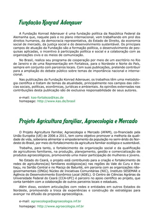 Projeto Agricultura familiar, Agroecologia e Mercado
O Projeto Agricultura Familiar, Agroecologia e Mercado (AFAM), co-financiado pela
União Européia (UE) de 2006 a 2011, tem como objetivo promover a melhoria da quali-
dade de vida, soberania alimentar e empoderamento da população no semi-árido do Nor-
deste do Brasil, por meio do fortalecimento da agricultura familiar ecológica e sustentável.
Trabalha, para tanto, o fortalecimento da organização social e da qualificação
de agricultores familiares, na produção, planejamento, gestão e comercialização de
produtos agroecológicos, promovendo uma maior participação de mulheres e jovens.
No Estado do Ceará, o projeto está contribuindo para a criação e fortalecimento de
redes de agricultores(as) familiares ecológicos(as) nas regiões do Vale do Curu e Ara-
tiaçu, no Sertão Central e no Maciço de Baturité, em parceria com as organizações não-
governamentais (ONGs) Núcleo de Iniciativas Comunitárias (NIC), Instituto SESEMAR e
Agência do Desenvolvimento Econômico Local (ADEL). O Centro de Ciências Agrárias da
Universidade Federal do Ceará (CCA-UFC) é parceiro no apoio científico ao projeto, que
conta também com a colaboração de outros parceiros locais e estaduais.
Além disso, existem articulações com redes e entidades em outros Estados do
Nordeste, promovendo a troca de experiências e construção de estratégias para
avançar na difusão da proposta agroecológica.
e-mail: agroecologia@agroecologia.inf.br
homepage: http://www.agroecologia.inf.br
Fundação Konrad Adenauer
A Fundação Konrad Adenauer é uma fundação política da República Federal da
Alemanha que, naquele país e no plano internacional, vem trabalhando em prol dos
direitos humanos, da democracia representativa, do Estado de Direito, da economia
social de mercado, da justiça social e do desenvolvimento sustentável. Os principais
campos de atuação da Fundação são a formação política, o desenvolvimento de pes-
quisas aplicadas, o incentivo à participação política e social e a colaboração com as
organizações civis e os meios de comunicação.
No Brasil, realiza seu programa de cooperação por meio de um escritório no Rio
de Janeiro e de uma Representação em Fortaleza, para o Nordeste e Norte do País,
sempre em conjunto com parceiros locais. Com suas publicações, pretende contribuir
para a ampliação do debate público sobre temas de importância nacional e interna-
cional.
Nas publicações da Fundação Konrad Adenauer, os trabalhos têm uma metodolo-
gia científica e tratam de temas da atualidade, principalmente nos campos das ciên-
cias sociais, políticas, econômicas, jurídicas e ambientais. As opiniões externadas nas
contribuições desta publicação são de exclusiva responsabilidade de seus autores.
e-mail: kas-fortaleza@kas.de
homepage: http://www.kas.de/brasil
 