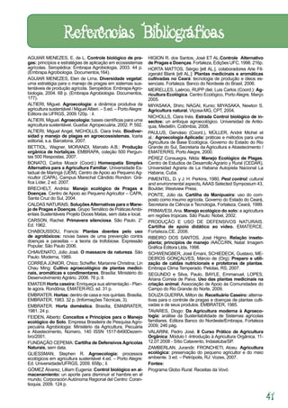 41
AGUIAR MENEZES, E. de L. Controle biológico de pra-
gas: princípios e estratégias de aplicação em ecossistemas
agrícolas. Seropédica: Embrapa Agrobiologia, 2003. 44 p.
(Embrapa Agrobiologia. Documentos,164).
AGUIAR MENEZES, Elen de Lima. Diversidade vegetal:
uma estratégia para o manejo de pragas em sistemas sus-
tentáveis de produção agrícola. Seropédica: EmbrapaAgro-
biologia, 2004. 68 p. (Embrapa Agrobiologia. Documentos,
177).
ALTIERI, Miguel. Agroecologia: a dinâmica produtiva da
agricultura sustentável / MiguelAltieri. – 5.ed. – PortoAlegre:
Editora da UFRGS, 2009.120p. : il.
ALTIERI, Miguel. Agroecologia: bases científicas para uma
agricultura sustentável. Guaíba:Agropecuária, 2002. P. 592.
ALTIERI, Miguel Angel, NICHOLLS, Clara Inés. Biodiver-
sidad y manejo de plagas en agroecossistemas, Icaria
editorial, s.a. Barcelona, 2007.
BETTIOL, Wagner, MORANDI, Marcelo A.B.: Produção
orgânica de hortaliças. EMBRAPA, coleção 500 Pergun-
tas 500 Respostas, 2007.
BONATO, Carlos Moacir (Coord.) Homeopatia Simples
Alternativa para a Agricultura Familiar. Universidade Es-
tadual de Maringá (UEM), Centro de Apoio ao Pequeno Ag-
ricultor (CAPA), Campus Marechal Cândido Rondon: Grá-
fica Líder, 2 ed. 2007.
BRECHELT, Andréa: Manejo ecológico de Pragas e
Doenças. Centro de Apoio ao Pequeno Agricultor – CAPA,
Santa Cruz do Sul, 2004.
CALDAS NATURAIS, SoluçõesAlternativas para o Mane-
jo de Pragas e Doenças, Grupo Temático de PráticasAmbi-
entais Sustentáveis Projeto Doces Matas, sem data e local.
CARSON, Rachel. Primavera silenciosa. São Paulo. 2°
Ed. 1962.
CHABOUSSOU, Francis: Plantas doentes pelo uso
de agrotóxicos: novas bases de uma prevenção contra
doenças e parasitas – a teoria da trofobiose. Expressão
Popular, São Paulo 2006.
CHIAVENATO, Júlio José. O massacre da natureza. São
Paulo: Moderna, 1989.
CORREA JÚNIOR, Chico; Scheffer, Marianne Christina; Lin
Chau Ming: Cultivo agroecológico de plantas medici-
nais, aromáticas e condimentares. Brasília: Ministério do
Desenvolvimento Agrário. 2006. 76 p.:Il.
EMATER Horta caseira: Enriqueça sua alimentação - Plan-
te agora. Rondônia, EMATER-RO, sd. 31 p.
EMBRATER. Hortas: dentro de casa e nos quintais. Brasília,
EMBRATER, 1983. 32 p. (Informações Técnicas, 3).
EMBRATER. Horta doméstica. Brasília, EMABRATER,
1981. 24 p.
FEIDEN, Alberto: Conceitos e Princípios para o Manejo
ecológico do Solo. Empresa Brasileira de Pesquisa Agro-
pecuária Agrobiologia: Ministério da Agricultura, Pecuária
e Abastecimento, Número, 140 ISSN 1517-8490Dezem-
bro/2001.
FUNDAÇÃO CEPEMA: Cartilha de Defensivos Agrícolas
Naturais, sem data.
GLIESSMAN, Stephen R. Agroecologia: processos
ecológicos em agricultura sustentável 4.ed. – Porto Alegre:
Ed. Universidade/UFRGS, 2009. 658p.; il.
GÓMEZ Álvarez, Lilliam Eugenia: Control biológico en al-
macenamiento: un aporte para disminuir el hambre en el
mundo, CorporaciónAutónoma Regional del Centro: Coran-
tioquia, 2009. 124 p.
HIGION R. dos Santos, José ET AL.Controle Alternativo
de Pragas e Doenças. Fortaleza, Edições UFC, 1998. 216p.
HORTA MATTOS, Sérgio [ett AL.], colaboradores Arie Fit-
zgerald Blank [ett AL.]: Plantas medicinais e aromáticas
cultivadas no Ceará: tecnologia de produção e óleos es-
senciais. Fortaleza. Banco do Nordeste do Brasil, 2006.
MEIRELLES, Laércio, RUPP diel, Luis Carlos (Coord.): Ag-
ricultura Ecológica. Centro Ecológico, Porto Alegre, Março
2005.
MIYASAKA, Shiro; NAGAI, Kunio; MIYASAKA, Newton S.
Agricultura natural. Viçosa-MG, CPT, 2004.
NICHOLLS, Clara Inés. Estrada Control biológico de in-
sectos: un enfoque agroecológico. Universidad de Antio-
quia, Medellín. Colômbia, 2008.
PAULUS, Gervásio (Coord.), MÜLLER, André Michel et
al.: Agroecologia Aplicada: práticas e métodos para uma
Agricultura de Base Ecológica. Governo do Estado do Rio
Grande do Sul, Secretaria da Agricultura e Abastecimento /
EMATER/RS, Porto Alegre, 2000.
PÉREZ Consuegra, Nilda: Manejo Ecológico de Plagas.
Centro de Estudios de Desarrollo Agrario y Rural (CEDAR),
Universidad Agraria de La Habana Autopista Nacional La
Habana, Cuba.
PIMENTEL, D. y J. H. Perkins, 1980, Pest control: cultural
and environmental aspects, AAAS Selected Symposium 43,
Boulder, Westview Press.
PONTE, Júlio da. Cartilha da Manipueira: uso do com-
posto como insumo agrícola. Governo do Estado do Ceará,
Secretaria da Ciência e Tecnologia, Fortaleza, Ceará, 1999.
PRIMAVESI, Ana. Manejo ecológico do solo: a agricultura
em regiões tropicais. São Paulo: Nobel, 2002.
PRODUÇÃO E USO DE DEFENSIVOS NATURAIS.
Cartilha de apoio didático ao vídeo. EMATERCE.
Fortaleza,CE. 2006.
RIBEIRO DOS SANTOS, José Higino. Relação inseto-
planta; princípios de manejo /AACC/RN, Natal: Imagem
Gráfica Editora Ltda, 1998.
SCHWENGBER, José Ernani, SCHIEDECK, Gustavo, ME-
DEIROS GONÇALVES, Márcio de (Org): Preparo e utili-
zação de caldas nutricionais e protetoras de plantas.
Embrapa Clima Temperado. Pelotas, RS, 2007.
SEGUNDO e Silva, Paulo, BAYLE, Emmanuel, LOPES,
Ariana Correia de Paiva. Uso das plantas medicinais na
criação animal. Associação de Apoio às Comunidades do
Campo do Rio Grande do Norte, 2009.
SOUZA GUERRA, Milton de. Receituário Caseiro: alterna-
tivas para o controle de pragas e doenças de plantas culti-
vadas e de seus produtos. EMBRATER, 1985.
TAVARES, Diogo: Da Agricultura moderna à Agroeco-
logia: análise da Sustentabilidade de Sistemas agrícolas
familiares. Editora Banco do Nordeste/Embrapa, Fortaleza
2009, 246 pág.
VALARINI, Pedro José. II Curso Prático de Agricultura
Orgânica: Módulo I -Introdução à Agricultura Orgânica. 11-
12.07.2008 - Sítio Catavento, Indaiatuba/SP.
ZAMBERLAN, Jurandir. FRONCHETI, Alceu. Agricultura
ecológica: preservação do pequeno agricultor e do meio
ambiente. 3 ed. – Petrópolis, RJ: Vozes, 2007.
Fontes:
Programa Globo Rural: Receitas da Vovó
Referências Bibliográficas
 