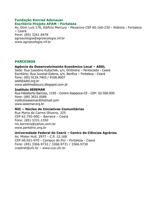Fundação Konrad Adenauer
Escritório Projeto AFAM - Fortaleza
Av. Dom Luis 176, Edificio Mercury - Mezanino CEP 60.160-230 - Aldeota - Fortaleza
– Ceará
Fone: (85) 3261.8478
agroecologia@agroecologia.inf.br
www.agroecologia.inf.br
	
PARCEIROS
Agência do Desenvolvimento Econômico Local – ADEL
Sede: Rua Juscelino Kubschek, s/n, Ombreira – Pentecoste - Ceará
Escritório: Rua Juvenal Galeno, s/n, Benfica – Fortaleza - Ceará
Fone: (85) 9124.7403 / 9106.8007
adel@adel.org.br
www.adelmediocuru.blogspot.com.br
Instituto SESEMAR
Rua Hildeberto Barroso, 1195 - Centro Itapipoca-CE - CEP: 62.500.000
Fone: (88) 3631.0589
institutosesemar@hotmail.com
www.sesemar.org.br
NIC – Núcleo de Iniciativas Comunitárias
Rua Maria do Carmo Oliveira, 325
CEP 62.795-000 – Barreira – Ceará
Fone: (85) 3331.1350
nic.barreira@yahoo.com.br
www.portalnic.org.br
Universidade Federal do Ceará – Centro de Ciências Agrárias
Av. Mister Hull, 2977 - C.P. 12.168
CEP 60.021-970 - Campus do Pici - Fortaleza - Ceará
Fone: (85) 3366.9732 / 3366.9731 / 3366.9730
ccadiret@ufc.br – www.cca.ufc.br
 