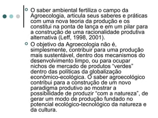  O saber ambiental fertiliza o campo da
Agroecologia, articula seus saberes e práticas
com uma nova teoria da produção e os
constitui na ponta de lança e em um pilar para
a construção de uma racionalidade produtiva
alternativa (Leff, 1998, 2001).
 O objetivo da Agroecologia não é,
simplesmente, contribuir para uma produção
mais sustentável, dentro dos mecanismos do
desenvolvimento limpo, ou para ocupar
nichos de mercado de produtos “verdes”
dentro das políticas da globalização
econômico-ecológica. O saber agroecológico
contribui para a construção de um novo
paradigma produtivo ao mostrar a
possibilidade de produzir “com a natureza”, de
gerar um modo de produção fundado no
potencial ecológico-tecnológico da natureza e
da cultura.
 