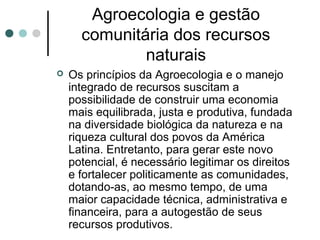Agroecologia e gestão
comunitária dos recursos
naturais
 Os princípios da Agroecologia e o manejo
integrado de recursos suscitam a
possibilidade de construir uma economia
mais equilibrada, justa e produtiva, fundada
na diversidade biológica da natureza e na
riqueza cultural dos povos da América
Latina. Entretanto, para gerar este novo
potencial, é necessário legitimar os direitos
e fortalecer politicamente as comunidades,
dotando-as, ao mesmo tempo, de uma
maior capacidade técnica, administrativa e
financeira, para a autogestão de seus
recursos produtivos.
 