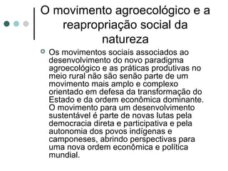 O movimento agroecológico e a
reapropriação social da
natureza
 Os movimentos sociais associados ao
desenvolvimento do novo paradigma
agroecológico e as práticas produtivas no
meio rural não são senão parte de um
movimento mais amplo e complexo
orientado em defesa da transformação do
Estado e da ordem econômica dominante.
O movimento para um desenvolvimento
sustentável é parte de novas lutas pela
democracia direta e participativa e pela
autonomia dos povos indígenas e
camponeses, abrindo perspectivas para
uma nova ordem econômica e política
mundial.
 