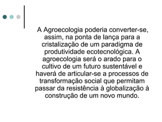 A Agroecologia poderia converter-se,
assim, na ponta de lança para a
cristalização de um paradigma de
produtividade ecotecnológica. A
agroecologia será o arado para o
cultivo de um futuro sustentável e
haverá de articular-se a processos de
transformação social que permitam
passar da resistência à globalização à
construção de um novo mundo.
 
