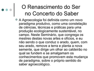 O Renascimento do Ser
no Concerto do Saber
 A Agroecologia foi definida como um novo
paradigma produtivo, como uma constelação
de ciências, técnicas e práticas para uma
produção ecologicamente sustentável, no
campo. Neste Seminário, que congrega os
mestres destas novas artes e ofícios, e eu
não sendo o que conduz o arado, quem, com
seu arado, remove a terra e planta a nova
semente, que dirige um olhar ao caldeirão no
qual se fundem e se amalgamam os
conhecimentos que promovem esta mudança
de paradigma, sobre o próprio sentido do
saber agroecológico.
 