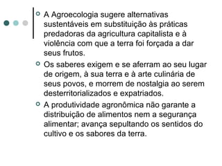  A Agroecologia sugere alternativas
sustentáveis em substituição às práticas
predadoras da agricultura capitalista e à
violência com que a terra foi forçada a dar
seus frutos.
 Os saberes exigem e se aferram ao seu lugar
de origem, à sua terra e à arte culinária de
seus povos, e morrem de nostalgia ao serem
desterritorializados e expatriados.
 A produtividade agronômica não garante a
distribuição de alimentos nem a segurança
alimentar; avança sepultando os sentidos do
cultivo e os sabores da terra.
 