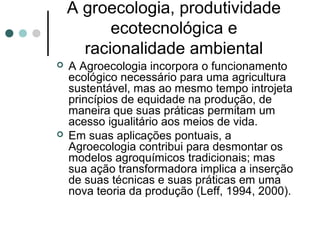 A groecologia, produtividade
ecotecnológica e
racionalidade ambiental
 A Agroecologia incorpora o funcionamento
ecológico necessário para uma agricultura
sustentável, mas ao mesmo tempo introjeta
princípios de equidade na produção, de
maneira que suas práticas permitam um
acesso igualitário aos meios de vida.
 Em suas aplicações pontuais, a
Agroecologia contribui para desmontar os
modelos agroquímicos tradicionais; mas
sua ação transformadora implica a inserção
de suas técnicas e suas práticas em uma
nova teoria da produção (Leff, 1994, 2000).
 