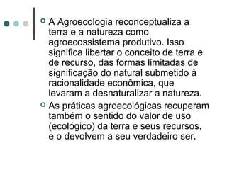  A Agroecologia reconceptualiza a
terra e a natureza como
agroecossistema produtivo. Isso
significa libertar o conceito de terra e
de recurso, das formas limitadas de
significação do natural submetido à
racionalidade econômica, que
levaram a desnaturalizar a natureza.
 As práticas agroecológicas recuperam
também o sentido do valor de uso
(ecológico) da terra e seus recursos,
e o devolvem a seu verdadeiro ser.
 