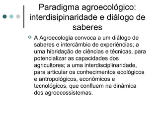 Paradigma agroecológico:
interdisipinaridade e diálogo de
saberes
 A Agroecologia convoca a um diálogo de
saberes e intercâmbio de experiências; a
uma hibridação de ciências e técnicas, para
potencializar as capacidades dos
agricultores; a uma interdisciplinaridade,
para articular os conhecimentos ecológicos
e antropológicos, econômicos e
tecnológicos, que confluem na dinâmica
dos agroecossistemas.
 