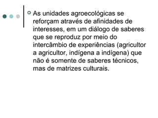  As unidades agroecológicas se
reforçam através de afinidades de
interesses, em um diálogo de saberes
que se reproduz por meio do
intercâmbio de experiências (agricultor
a agricultor, indígena a indígena) que
não é somente de saberes técnicos,
mas de matrizes culturais.
 