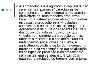  A Agroecologia e a agronomia capitalista não
se enfrentam por seus “paradigmas de
conhecimento” simplesmente contrastando a
efetividade de seus modelos produtivos,
tomando a natureza como objeto. Em ambos
os casos, a produção está vinculada a
cosmovisões de mundo: assim, enquanto a
Agroecologia se nutre dos saberes culturais
dos povos, de valores tradicionais que
vinculam o momento da produção com as
funções simbólicas e o sentido cultural do
metabolismo social com a natureza, a
agricultura capitalista se funda na crença no
mercado e na valorização da especialização
tecnológica do processo e do crescimento
sem limites, que vai desnaturalizando a
natureza e a relação do homem com a terra.
 
