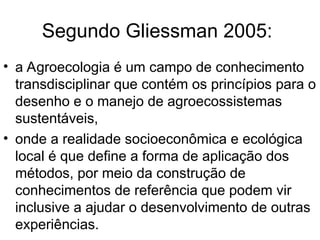 Segundo Gliessman 2005:
• a Agroecologia é um campo de conhecimento
transdisciplinar que contém os princípios para o
desenho e o manejo de agroecossistemas
sustentáveis,
• onde a realidade socioeconômica e ecológica
local é que define a forma de aplicação dos
métodos, por meio da construção de
conhecimentos de referência que podem vir
inclusive a ajudar o desenvolvimento de outras
experiências.
 