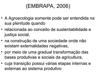 (EMBRAPA, 2006)
• A Agroecologia somente pode ser entendida na
sua plenitude quando
• relacionada ao conceito de sustentabilidade e
justiça social,
• na construção de uma sociedade onde não
existam externalidades negativas,
• por meio de uma gradual transformação das
bases produtivas e sociais da agricultura,
• cuja transição possui várias etapas internas e
externas ao sistema produtivo
 