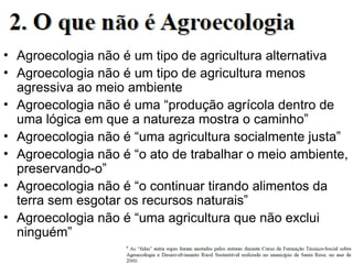 • Agroecologia não é um tipo de agricultura alternativa
• Agroecologia não é um tipo de agricultura menos
agressiva ao meio ambiente
• Agroecologia não é uma “produção agrícola dentro de
uma lógica em que a natureza mostra o caminho”
• Agroecologia não é “uma agricultura socialmente justa”
• Agroecologia não é “o ato de trabalhar o meio ambiente,
preservando-o”
• Agroecologia não é “o continuar tirando alimentos da
terra sem esgotar os recursos naturais”
• Agroecologia não é “uma agricultura que não exclui
ninguém”
 