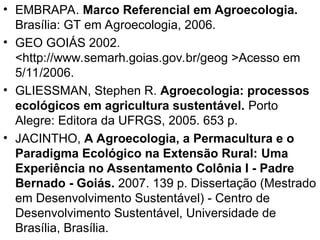• EMBRAPA. Marco Referencial em Agroecologia.
Brasília: GT em Agroecologia, 2006.
• GEO GOIÁS 2002.
<http://www.semarh.goias.gov.br/geog >Acesso em
5/11/2006.
• GLIESSMAN, Stephen R. Agroecologia: processos
ecológicos em agricultura sustentável. Porto
Alegre: Editora da UFRGS, 2005. 653 p.
• JACINTHO, A Agroecologia, a Permacultura e o
Paradigma Ecológico na Extensão Rural: Uma
Experiência no Assentamento Colônia I - Padre
Bernado - Goiás. 2007. 139 p. Dissertação (Mestrado
em Desenvolvimento Sustentável) - Centro de
Desenvolvimento Sustentável, Universidade de
Brasília, Brasília.
 