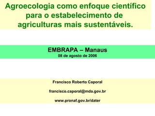 Agroecologia como enfoque científico
para o estabelecimento de
agriculturas mais sustentáveis.
EMBRAPA – Manaus
08 de agosto de 2006
Francisco Roberto Caporal
francisco.caporal@mda.gov.br
www.pronaf.gov.br/dater
 