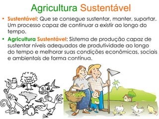 Agricultura Sustentável
• Sustentável: Que se consegue sustentar, manter, suportar.
  Um processo capaz de continuar a existir ao longo do
  tempo.
• Agricultura Sustentável: Sistema de produção capaz de
  sustentar níveis adequados de produtividade ao longo
  do tempo e melhorar suas condições econômicas, sociais
  e ambientais de forma contínua.
 