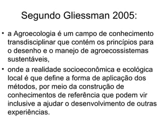 Segundo Gliessman 2005:
• a Agroecologia é um campo de conhecimento
  transdisciplinar que contém os princípios para
  o desenho e o manejo de agroecossistemas
  sustentáveis,
• onde a realidade socioeconômica e ecológica
  local é que define a forma de aplicação dos
  métodos, por meio da construção de
  conhecimentos de referência que podem vir
  inclusive a ajudar o desenvolvimento de outras
  experiências.
 