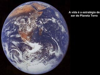 A vida é a estratégia de
 ser do Planeta Terra
 