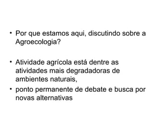 • Por que estamos aqui, discutindo sobre a
  Agroecologia?

• Atividade agrícola está dentre as
  atividades mais degradadoras de
  ambientes naturais,
• ponto permanente de debate e busca por
  novas alternativas
 