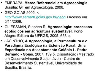 • EMBRAPA. Marco Referencial em Agroecologia.
  Brasília: GT em Agroecologia, 2006.
• GEO GOIÁS 2002. <
  http://www.semarh.goias.gov.br/geog >Acesso em
  5/11/2006.
• GLIESSMAN, Stephen R. Agroecologia: processos
  ecológicos em agricultura sustentável. Porto
  Alegre: Editora da UFRGS, 2005. 653 p.
• JACINTHO, A Agroecologia, a Permacultura e o
  Paradigma Ecológico na Extensão Rural: Uma
  Experiência no Assentamento Colônia I - Padre
  Bernado - Goiás. 2007. 139 p. Dissertação (Mestrado
  em Desenvolvimento Sustentável) - Centro de
  Desenvolvimento Sustentável, Universidade de
  Brasília, Brasília.
 