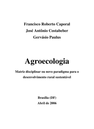 Francisco Roberto Caporal
       José Antônio Costabeber
            Gervásio Paulus




      Agroecologia
Matriz disciplinar ou novo paradigma para o
     desenvolvimento rural sustentável




               Brasília (DF)
               Abril de 2006
 