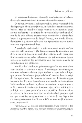 Reformas políticas

     Recomendação 1: devem ser eliminados os subsídios que estimulam a
degradação ou extinção dos recursos naturais em todos os países.
     Os responsáveis pelas políticas públicas têm a responsabilida-
de de proteger o bem-estar público, incluindo os recursos naturais
básicos. Mas os subsídios a esses recursos e aos insumos levam
ao uso ineficiente – a antítese da sustentabilidade ambiental. O
estudo de caso indiano mostra como os subsídios à eletricidade
levam à superexploração do lençol freático, e o estudo filipino
demonstra o quanto os subsídios aos agrotóxicos podem tornar
rentáveis as práticas insalubres.
     A produção agrícola deveria sujeitar-se ao princípio do “pa-
gamento pelo poluidor”. Os danos externos da agricultura po-
deriam ser reduzidos se os agricultores tivessem de pagar para
limpar suas próprias ações poluentes. Um primeiro passo seria a
taxação ou abolição dos agrotóxicos mais perigosos e o corte de
subsídios para sua utilização.
     Nos Estados Unidos, os poluentes agrícolas não mais deve-
riam receber tratamento especial. A mineração, as construções
e outras indústrias devem pagar multas e taxas pela poluição
que causam fora de suas propriedades. O mesmo deve ser exigi-
do dos agricultores. As taxas nacionais ou estaduais sobre agro-
tóxicos e fertilizantes, baseadas em uma escala oscilante vincu-
lada aos danos ambientais, deveriam motivar os agricultores a
utilizar com eficiência esses insumos, ajudando a minimizar a
poluição das águas profundas e de superfície. Essas receitas,
provindas de impostos, deveriam ser destinadas à pesquisa agrí-
cola para auxiliar os agricultores na redução de sua dependên-
cia dos agrotóxicos e fertilizantes. (Vários estados já adotaram
esses programas.)
     Recomendação 2: os países industrializados devem eliminar os pro-
gramas de incentivo agrícola que distorcem os indicadores econômicos para

                                                                     101
 