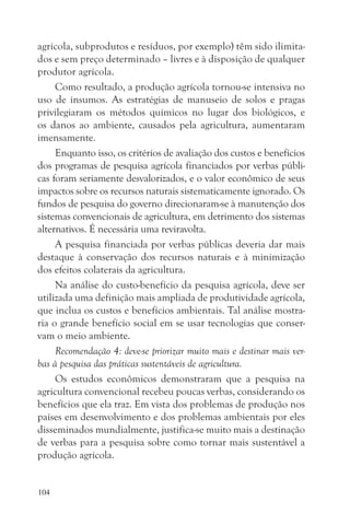 agrícola, subprodutos e resíduos, por exemplo) têm sido ilimita-
dos e sem preço determinado – livres e à disposição de qualquer
produtor agrícola.
     Como resultado, a produção agrícola tornou-se intensiva no
uso de insumos. As estratégias de manuseio de solos e pragas
privilegiaram os métodos químicos no lugar dos biológicos, e
os danos ao ambiente, causados pela agricultura, aumentaram
imensamente.
     Enquanto isso, os critérios de avaliação dos custos e benefícios
dos programas de pesquisa agrícola financiados por verbas públi-
cas foram seriamente desvalorizados, e o valor econômico de seus
impactos sobre os recursos naturais sistematicamente ignorado. Os
fundos de pesquisa do governo direcionaram-se à manutenção dos
sistemas convencionais de agricultura, em detrimento dos sistemas
alternativos. É necessária uma reviravolta.
     A pesquisa financiada por verbas públicas deveria dar mais
destaque à conservação dos recursos naturais e à minimização
dos efeitos colaterais da agricultura.
     Na análise do custo-benefício da pesquisa agrícola, deve ser
utilizada uma definição mais ampliada de produtividade agrícola,
que inclua os custos e benefícios ambientais. Tal análise mostra-
ria o grande benefício social em se usar tecnologias que conser-
vam o meio ambiente.
     Recomendação 4: deve-se priorizar muito mais e destinar mais ver-
bas à pesquisa das práticas sustentáveis de agricultura.
     Os estudos econômicos demonstraram que a pesquisa na
agricultura convencional recebeu poucas verbas, considerando os
benefícios que ela traz. Em vista dos problemas de produção nos
países em desenvolvimento e dos problemas ambientais por eles
disseminados mundialmente, justifica-se muito mais a destinação
de verbas para a pesquisa sobre como tornar mais sustentável a
produção agrícola.


104
 