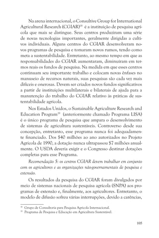 Na arena internacional, o Consultive Group for International
Agricultural Research (CGIAR)18 é a instituição de pesquisa agrí-
cola que mais se distingue. Seus centros produziram uma série
de novas tecnologias importantes, geralmente dirigidas a culti-
vos individuais. Alguns centros do CGIAR desenvolveram no-
vos programas de pesquisa e tomaram novos rumos, tendo como
meta a sustentabilidade. Entretanto, ao mesmo tempo em que as
responsabilidades do CGIAR aumentaram, diminuíram em ter-
mos reais os fundos de pesquisa. Na medida em que esses centros
continuam seu importante trabalho e colocam novas ênfases no
manuseio de recursos naturais, suas pesquisas são cada vez mais
difíceis e onerosas. Devem ser criados novos fundos significativos
a partir de instituições multilaterais e bilaterais de ajuda para a
manutenção do trabalho do CGIAR relativo às práticas de sus-
tentabilidade agrícola.
     Nos Estados Unidos, o Sustainable Agriculture Research and
Education Program19 (anteriormente chamado Programa LISA)
é o único programa de pesquisa que ampara o desenvolvimento
de sistemas de agricultura sustentáveis. Controverso desde sua
concepção, entretanto, esse programa nunca foi adequadamen-
te financiado. Dos $40 milhões ao ano autorizados no Projeto
Agrícola de 1990, a dotação nunca ultrapassou $7 milhões anual-
mente. O USDA deveria exigir e o Congresso destinar dotações
completas para esse Programa.
     Recomendação 5: os centros CGIAR devem trabalhar em conjunto
com os agricultores e as organizações não-governamentais de pesquisa e
extensão.
     Os resultados da pesquisa do CGIAR foram divulgados por
meio de sistemas nacionais de pesquisa agrícola (SNPA) aos pro-
gramas de extensão e, finalmente, aos agricultores. Entretanto, o
modelo de difusão sofreu várias interrupções, devido a carências,
18
     Grupo de Consultoria para Pesquisa Agrícola Internacional.
19
     Programa de Pesquisa e Educação em Agricultura Sustentável.


                                                                   105
 