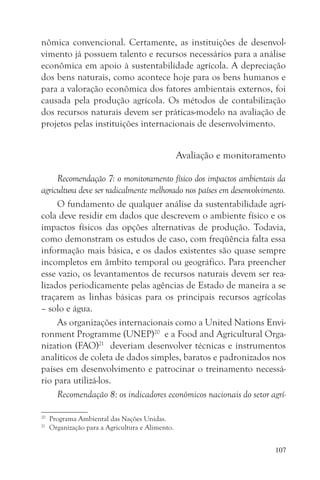 nômica convencional. Certamente, as instituições de desenvol-
vimento já possuem talento e recursos necessários para a análise
econômica em apoio à sustentabilidade agrícola. A depreciação
dos bens naturais, como acontece hoje para os bens humanos e
para a valoração econômica dos fatores ambientais externos, foi
causada pela produção agrícola. Os métodos de contabilização
dos recursos naturais devem ser práticas-modelo na avaliação de
projetos pelas instituições internacionais de desenvolvimento.


                                                  Avaliação e monitoramento

     Recomendação 7: o monitoramento físico dos impactos ambientais da
agricultura deve ser radicalmente melhorado nos países em desenvolvimento.
     O fundamento de qualquer análise da sustentabilidade agrí-
cola deve residir em dados que descrevem o ambiente físico e os
impactos físicos das opções alternativas de produção. Todavia,
como demonstram os estudos de caso, com freqüência falta essa
informação mais básica, e os dados existentes são quase sempre
incompletos em âmbito temporal ou geográfico. Para preencher
esse vazio, os levantamentos de recursos naturais devem ser rea-
lizados periodicamente pelas agências de Estado de maneira a se
traçarem as linhas básicas para os principais recursos agrícolas
– solo e água.
     As organizações internacionais como a United Nations Envi-
ronment Programme (UNEP)20 e a Food and Agricultural Orga-
nization (FAO)21 deveriam desenvolver técnicas e instrumentos
analíticos de coleta de dados simples, baratos e padronizados nos
países em desenvolvimento e patrocinar o treinamento necessá-
rio para utilizá-los.
     Recomendação 8: os indicadores econômicos nacionais do setor agrí-

20
     Programa Ambiental das Nações Unidas.
21
     Organização para a Agricultura e Alimento.


                                                                        107
 
