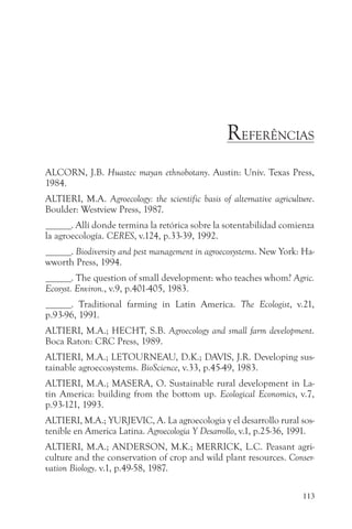 REFERÊNCIAS
ALCORN, J.B. Huastec mayan ethnobotany. Austin: Univ. Texas Press,
1984.
ALTIERI, M.A. Agroecology: the scientific basis of alternative agriculture.
Boulder: Westview Press, 1987.
______. Allí donde termina la retórica sobre la sotentabilidad comienza
la agroecología. CERES, v.124, p.33-39, 1992.
______. Biodiversity and pest management in agroecosystems. New York: Ha-
wworth Press, 1994.
______. The question of small development: who teaches whom? Agric.
Ecosyst. Environ., v.9, p.401-405, 1983.
______. Traditional farming in Latin America. The Ecologist, v.21,
p.93-96, 1991.
ALTIERI, M.A.; HECHT, S.B. Agroecology and small farm development.
Boca Raton: CRC Press, 1989.
ALTIERI, M.A.; LETOURNEAU, D.K.; DAVIS, J.R. Developing sus-
tainable agroecosystems. BioScience, v.33, p.45-49, 1983.
ALTIERI, M.A.; MASERA, O. Sustainable rural development in La-
tin America: building from the bottom up. Ecological Economics, v.7,
p.93-121, 1993.
ALTIERI, M.A.; YURJEVIC, A. La agroecologia y el desarrollo rural sos-
tenible en America Latina. Agroecologia Y Desarrollo, v.1, p.25-36, 1991.
ALTIERI, M.A.; ANDERSON, M.K.; MERRICK, L.C. Peasant agri-
culture and the conservation of crop and wild plant resources. Conser-
vation Biology. v.1, p.49-58, 1987.

                                                                       113
 