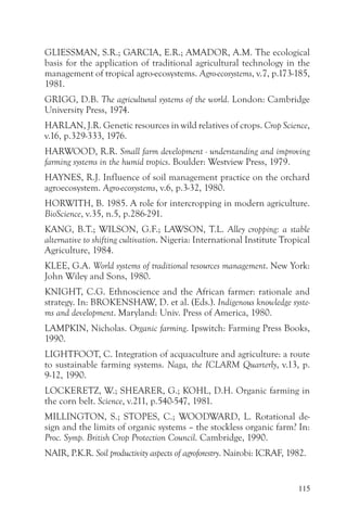 GLIESSMAN, S.R.; GARCIA, E.R.; AMADOR, A.M. The ecological
basis for the application of traditional agricultural technology in the
management of tropical agro-ecosystems. Agro-ecosystems, v.7, p.173-185,
1981.
GRIGG, D.B. The agricultural systems of the world. London: Cambridge
University Press, 1974.
HARLAN, J.R. Genetic resources in wild relatives of crops. Crop Science,
v.16, p.329-333, 1976.
HARWOOD, R.R. Small farm development - understanding and improving
farming systems in the humid tropics. Boulder: Westview Press, 1979.
HAYNES, R.J. Influence of soil management practice on the orchard
agroecosystem. Agro-ecosystems, v.6, p.3-32, 1980.
HORWITH, B. 1985. A role for intercropping in modern agriculture.
BioScience, v.35, n.5, p.286-291.
KANG, B.T.; WILSON, G.F.; LAWSON, T.L. Alley cropping: a stable
alternative to shifting cultivation. Nigeria: International Institute Tropical
Agriculture, 1984.
KLEE, G.A. World systems of traditional resources management. New York:
John Wiley and Sons, 1980.
KNIGHT, C.G. Ethnoscience and the African farmer: rationale and
strategy. In: BROKENSHAW, D. et al. (Eds.). Indigenous knowledge syste-
ms and development. Maryland: Univ. Press of America, 1980.
LAMPKIN, Nicholas. Organic farming. Ipswitch: Farming Press Books,
1990.
LIGHTFOOT, C. Integration of acquaculture and agriculture: a route
to sustainable farming systems. Naga, the ICLARM Quarterly, v.13, p.
9-12, 1990.
LOCKERETZ, W.; SHEARER, G.; KOHL, D.H. Organic farming in
the corn belt. Science, v.211, p.540-547, 1981.
MILLINGTON, S.; STOPES, C.; WOODWARD, L. Rotational de-
sign and the limits of organic systems – the stockless organic farm? In:
Proc. Symp. British Crop Protection Council. Cambridge, 1990.
NAIR, P.K.R. Soil productivity aspects of agroforestry. Nairobi: ICRAF, 1982.


                                                                          115
 