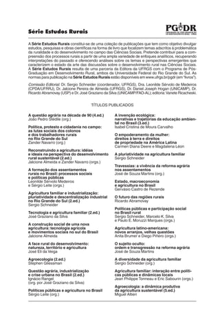 Série Estudos Rurais

A Série Estudos Rurais constitui-se de uma coleção de publicações que tem como objetivo divulgar
estudos, pesquisas e obras cientíﬁcas na forma de livro que focalizem temas adscritos à problemática
da ruralidade e do desenvolvimento no campo das Ciências Sociais. Pretende contribuir para a com-
preensão dos processos rurais a partir de uma ampla variedade de enfoques analíticos, recuperando
interpretações do passado e oferecendo análises sobre os temas e perspectivas emergentes que
caracterizem o estado da arte das discussões sobre o desenvolvimento rural nas Ciências Sociais.
A Série Estudos Rurais resulta de uma parceria da Editora da UFRGS com o Programa de Pós-
Graduação em Desenvolvimento Rural, ambos da Universidade Federal do Rio Grande do Sul. As
normas para publicação na Série Estudos Rurais estão disponíveis em www.ufrgs.br/pgdr (em “livros”).
Comissão Editorial: Dr. Sergio Schneider (coordenador, UFRGS), Dra. Leonilde Sérvolo de Medeiros
(CPDA/UFRRJ), Dr. Jalcione Pereira de Almeida (UFRGS), Dr. Daniel Joseph Hogan (UNICAMP), Dr.
Ricardo Abramovay (USP) e Dr. José Graziano da Silva (UNICAMP/FAO-AL); editoria: Vanete Ricacheski.


                                     TÍTULOS PUBLICADOS

A questão agrária na década de 90 (4.ed.)          A invenção ecológica:
João Pedro Stédile (org.)                          narrativas e trajetórias da educação ambien-
                                                   tal no Brasil (3.ed.)
Política, protesto e cidadania no campo:           Isabel Cristina de Moura Carvalho
as lutas sociais dos colonos
e dos trabalhadores rurais                         O empoderamento da mulher:
no Rio Grande do Sul                               direitos à terra e direitos
Zander Navarro (org.)                              de propriedade na América Latina
                                                   Carmen Diana Deere e Magdalena Léon
Reconstruindo a agricultura: idéias
e ideais na perspectiva do desenvolvimento         A pluriatividade na agricultura familiar
rural sustentável (2.ed.)                          Sergio Schneider
Jalcione Almeida e Zander Navarro (orgs.)
                                                   Travessias: a vivência da reforma agrária
A formação dos assentamentos                       nos assentamentos
rurais no Brasil: processos sociais                José de Souza Martins (org.)
e políticas públicas
Leonilde Sérvolo Medeiros                          Estado, macroeconomia
e Sérgio Leite (orgs.)                             e agricultura no Brasil
                                                   Gervásio Castro de Rezende
Agricultura familiar e industrialização:
pluriatividade e descentralização industrial       O futuro das regiões rurais
no Rio Grande do Sul (2.ed.)                       Ricardo Abramovay
Sergio Schneider
                                                   Políticas públicas e participação social
Tecnologia e agricultura familiar (2.ed.)          no Brasil rural
José Graziano da Silva                             Sergio Schneider, Marcelo K. Silva
                                                   e Paulo E. Moruzzi Marques (orgs.)
A construção social de uma nova
agricultura: tecnologia agrícola                   Agricultura latino-americana:
e movimentos sociais no sul do Brasil              novos arranjos, velhas questões
Jalcione Almeida                                   Anita Brumer e Diego Piñero (orgs.)

A face rural do desenvolvimento:                   O sujeito oculto:
natureza, território e agricultura                 ordem e transgressão na reforma agrária
José Eli da Veiga                                  José de Souza Martins

Agroecologia (2.ed.)                               A diversidade da agricultura familiar
Stephen Gliessman                                  Sergio Schneider (org.)

Questão agrária, industrialização                  Agricultura familiar: interação entre políti-
e crise urbana no Brasil (2.ed.)                   cas públicas e dinâmicas locais
Ignácio Rangel                                     Jean Philippe Tonneau e Eric Sabourin (orgs.)
(org. por José Graziano da Silva)
                                                   Agroecologia: a dinâmica produtiva
Políticas públicas e agricultura no Brasil         da agricultura sustentável (5.ed.)
Sérgio Leite (org.)                                Miguel Altieri
 