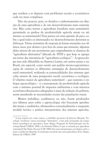 que tendem a se deparar com problemas sociais e econômicos
cada vez mais complexos.
     Não são poucos, pois, os desafios e enfrentamentos na dire-
ção de uma agricultura e de um desenvolvimento mais sustentá-
veis. Mas como tornar a agricultura brasileira mais sustentável,
garantindo os ganhos de produtividade agrícola atuais ou até
mesmo os aumentando? Essa parece ser uma questão de peso, so-
bre a qual todos os interessados no desenvolvimento deveriam se
debruçar. Várias tentativas de resposta já foram ensaiadas nos úl-
timos anos, por dentro e por fora do status quo reinante, algumas
delas através de um movimento que originalmente se chamou de
“agricultura alternativa” (década de 1970) e que hoje se agrupa
em torno das iniciativas de “agricultura ecológica”.2 A agroecolo-
gia tem sido difundida na América Latina, em outros países e no
Brasil, em especial, como sendo um padrão técnico-agronômico
capaz de orientar as diferentes estratégias de desenvolvimento
rural sustentável, avaliando as potencialidades dos sistemas agrí-
colas através de uma perspectiva social, econômica e ecológica.
O objetivo maior da agricultura sustentável – que sustenta o en-
foque agroecológico – é a manutenção da produtividade agrícola
com o mínimo possível de impactos ambientais e com retornos
econômico-financeiros adequados à meta de redução da pobreza,
assim atendendo às necessidades sociais das populações rurais.
     Muitos trabalhos, acadêmicos ou não, foram produzidos
nos últimos anos sobre a agroecologia; eles buscaram aprofun-
dar temas e analisá-los, afirmando-a conceitualmente e enquanto
modelo teórico e prático interpretativo dos sistemas agrícolas.

2
   A esse respeito ver, entre outros, os trabalhos pioneiros de Jalcione Almeida, Tec-
nologia “moderna” versus tecnologia “alternativa”: a luta pelo monopólio da compe-
tência tecnológica na agricultura, Porto Alegre, Programa de Pós-Graduação em So-
ciologia Rural/UFRGS, 1989; e de Eduardo Ehlers, O que se entende por agricultura
sustentável? São Paulo, Procam/USP, 1994. Para uma interpretação sociológica sobre o
tema, ver Jalcione Almeida, A construção social de uma nova agricultura, Porto Alegre,
Editora da UFRGS, 1999.
 