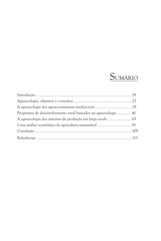 SUMÁRIO
Introdução ........................................................................................................................................................................................ 19
Agroecologia: objetivos e conceitos ............................................................................................................... 23
A agroecologia dos agroecossistemas tradicionais ..................................................................... 29
Programas de desenvolvimento rural baseados na agroecologia ............................ 41
A agroecologia dos sistemas de produção em larga escala .............................................. 65
Uma análise econômica da agricultura sustentável ................................................................. 81
Conclusão .......................................................................................................................................................................................... 109
Referências                     .......................................................................................................................................................................................   113
 