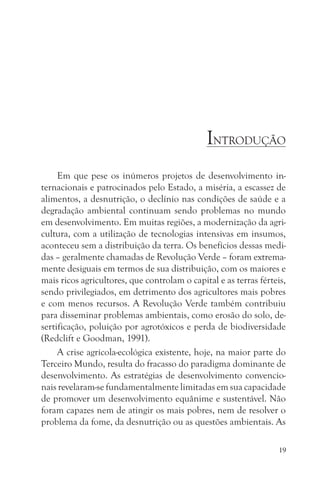 INTRODUÇÃO
     Em que pese os inúmeros projetos de desenvolvimento in-
ternacionais e patrocinados pelo Estado, a miséria, a escassez de
alimentos, a desnutrição, o declínio nas condições de saúde e a
degradação ambiental continuam sendo problemas no mundo
em desenvolvimento. Em muitas regiões, a modernização da agri-
cultura, com a utilização de tecnologias intensivas em insumos,
aconteceu sem a distribuição da terra. Os benefícios dessas medi-
das – geralmente chamadas de Revolução Verde – foram extrema-
mente desiguais em termos de sua distribuição, com os maiores e
mais ricos agricultores, que controlam o capital e as terras férteis,
sendo privilegiados, em detrimento dos agricultores mais pobres
e com menos recursos. A Revolução Verde também contribuiu
para disseminar problemas ambientais, como erosão do solo, de-
sertificação, poluição por agrotóxicos e perda de biodiversidade
(Redclift e Goodman, 1991).
     A crise agrícola-ecológica existente, hoje, na maior parte do
Terceiro Mundo, resulta do fracasso do paradigma dominante de
desenvolvimento. As estratégias de desenvolvimento convencio-
nais revelaram-se fundamentalmente limitadas em sua capacidade
de promover um desenvolvimento equânime e sustentável. Não
foram capazes nem de atingir os mais pobres, nem de resolver o
problema da fome, da desnutrição ou as questões ambientais. As

                                                                   19
 
