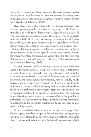 inovações tecnológicas não se tornaram disponíveis aos agriculto-
res pequenos ou pobres em recursos em termos favoráveis, nem
se adequaram às suas condições agroecológicas e socioeconômi-
cas (Chambers e Ghildyal, 1985).
     Recentemente, a discussão sobre o desenvolvimento sus-
tentável ganhou rápido impulso em resposta ao declínio na
qualidade da vida rural, bem como à degradação da base de
recursos naturais associada à agricultura moderna. O conceito
de sustentabilidade é controverso e quase sempre maldefinido;
apesar disso, é útil, pois reconhece que a agricultura é afetada
pela evolução dos sistemas socioeconômicos e naturais, isto é,
o desenvolvimento agrícola resulta da complexa interação de
muitos fatores. A produção agrícola deixou de ser uma questão
puramente técnica, passando a ser vista como um processo con-
dicionado por dimensões sociais, culturais, políticas e econômi-
cas (Conway e Barbier, 1990).
     Há um interesse geral em reintegrar uma racionalidade eco-
lógica à produção agrícola, e em fazer ajustes mais abrangentes
na agricultura convencional, para torná-la ambiental, social e
economicamente viável e compatível. Muitos avanços tecnológi-
cos inovadores estão sendo introduzidos, mas há, ainda, muito
destaque para os aspectos tecnológicos. O foco é a substituição
de insumos, ou seja, substituir agroquímicos caros e degradado-
res do meio ambiente e tecnologias intensivas em insumos por
tecnologias brandas, de baixo uso de insumos externos. Este en-
foque não atinge, no entanto, as causas ecológicas dos problemas
ambientais na agricultura moderna, profundamente enraizadas
na estrutura de monocultura predominante em sistemas de pro-
dução de larga escala.
     A estreita visão dominante argumenta que causas específicas
afetam a produtividade, e que o fator limitante, qualquer que
seja, pode ser superado com tecnologias alternativas. Essa visão
não reconhece e desvia a atenção do fato de que os fatores limi-

20
 