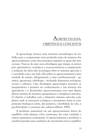 AGROECOLOGIA:
                              OBJETIVOS E CONCEITOS


     A agroecologia fornece uma estrutura metodológica de tra-
balho para a compreensão mais profunda tanto da natureza dos
agroecossistemas como dos princípios segundo os quais eles fun-
cionam. Trata-se de uma nova abordagem que integra os princí-
pios agronômicos, ecológicos e socioeconômicos à compreensão
e avaliação do efeito das tecnologias sobre os sistemas agrícolas e
a sociedade como um todo. Ela utiliza os agroecossistemas como
unidade de estudo, ultrapassando a visão unidimensional – ge-
nética, agronomia, edafologia – incluindo dimensões ecológicas,
sociais e culturais. Uma abordagem agroecológica incentiva os
pesquisadores a penetrar no conhecimento e nas técnicas dos
agricultores e a desenvolver agroecossistemas com uma depen-
dência mínima de insumos agroquímicos e energéticos externos.
O objetivo é trabalhar com e alimentar sistemas agrícolas com-
plexos onde as interações ecológicas e sinergismos entre os com-
ponentes biológicos criem, eles próprios, a fertilidade do solo, a
produtividade e a proteção das culturas (Altieri, 1987).
     A produção sustentável em um agroecossistema deriva do
equilíbrio entre plantas, solos, nutrientes, luz solar, umidade e
outros organismos coexistentes. O agroecossistema é produtivo e
saudável quando essas condições de crescimento ricas e equilibra-

                                                                 23
 