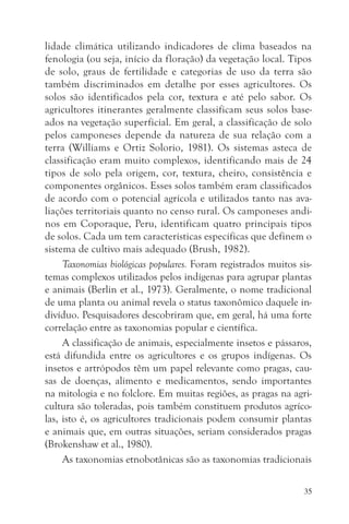 lidade climática utilizando indicadores de clima baseados na
fenologia (ou seja, início da floração) da vegetação local. Tipos
de solo, graus de fertilidade e categorias de uso da terra são
também discriminados em detalhe por esses agricultores. Os
solos são identificados pela cor, textura e até pelo sabor. Os
agricultores itinerantes geralmente classificam seus solos base-
ados na vegetação superficial. Em geral, a classificação de solo
pelos camponeses depende da natureza de sua relação com a
terra (Williams e Ortiz Solorio, 1981). Os sistemas asteca de
classificação eram muito complexos, identificando mais de 24
tipos de solo pela origem, cor, textura, cheiro, consistência e
componentes orgânicos. Esses solos também eram classificados
de acordo com o potencial agrícola e utilizados tanto nas ava-
liações territoriais quanto no censo rural. Os camponeses andi-
nos em Coporaque, Peru, identificam quatro principais tipos
de solos. Cada um tem características específicas que definem o
sistema de cultivo mais adequado (Brush, 1982).
     Taxonomias biológicas populares. Foram registrados muitos sis-
temas complexos utilizados pelos indígenas para agrupar plantas
e animais (Berlin et al., 1973). Geralmente, o nome tradicional
de uma planta ou animal revela o status taxonômico daquele in-
divíduo. Pesquisadores descobriram que, em geral, há uma forte
correlação entre as taxonomias popular e científica.
     A classificação de animais, especialmente insetos e pássaros,
está difundida entre os agricultores e os grupos indígenas. Os
insetos e artrópodos têm um papel relevante como pragas, cau-
sas de doenças, alimento e medicamentos, sendo importantes
na mitologia e no folclore. Em muitas regiões, as pragas na agri-
cultura são toleradas, pois também constituem produtos agríco-
las, isto é, os agricultores tradicionais podem consumir plantas
e animais que, em outras situações, seriam considerados pragas
(Brokenshaw et al., 1980).
     As taxonomias etnobotânicas são as taxonomias tradicionais

                                                                 35
 