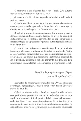 c) promover o uso eficiente dos recursos locais (isto é, terra,
mão-de-obra, subprodutos agrícolas, etc.);
     d) aumentar a diversidade vegetal e animal de modo a dimi-
nuir os riscos;
     e) melhorar a base de recursos naturais através da conserva-
ção e regeneração da água e do solo, enfatizando o controle da
erosão, a captação de água, o reflorestamento, etc.;
     f) reduzir o uso de insumos externos, diminuindo a depen-
dência e sustentando, ao mesmo tempo, os níveis de produtivi-
dade, através de tecnologias apropriadas, da experimentação e
implementação da agricultura orgânica e outras técnicas de baixo
uso de insumos;
     g) garantir que os sistemas alternativos resultem em um forta-
lecimento não só das famílias, mas de toda a comunidade. Assim,
as intervenções e processos tecnológicos são complementados por
programas de educação que preservam e reforçam a racionalida-
de camponesa, auxiliando, simultaneamente, na transição para
novas tecnologias, relações com o mercado e organização social.


                          Exemplos de programas agroecológicos
                                      promovidos pelas ONGs

    Exemplos de programas promovidos por ONGs, utilizando
abordagens agroecológicas, podem ser encontrados em diferentes
partes do mundo.
    Cultivo em aléias na África. Na África tropical úmida, as áreas
com períodos de pousio crescentemente reduzidos, vem apresen-
tando um rápido declínio de sua fertilidade e do rendimento das
colheitas. Essas regiões necessitam sistemas de cultivo intensivo,
como o cultivo em aléias, e um sistema melhorado de pousio, no
qual arbustos ou árvores leguminosas são plantados em associa-

                                                                  45
 
