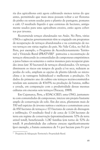 ria dos agricultores está agora cultivando menos terras do que
antes, permitindo que mais áreas possam voltar a ser florestas
de pinho ou serem usadas para o plantio de pastagens, pomares
e café. O resultado líquido é que centenas de hectares, antiga-
mente usados para uma agricultura erosiva, estão agora cober-
tos por árvores.
     Reconstruindo terraços abandonados nos Andes. No Peru, várias
ONGs e agências governamentais têm se engajado em programas
de recuperação de terraços abandonados e na construção de no-
vos terraços em várias regiões do país. No Vale Colca, no Sul do
Peru, por exemplo, o Programa de Acondicionamiento Territo-
rial y Vivienda Rural (PRATVIR)9 patrocina a reconstrução de
terraços oferecendo às comunidades de camponeses empréstimos
a juros baixos ou sementes e outros insumos para recuperar gran-
des áreas (até 30 hectares) de terraços abandonados. Os terraços
diminuem os riscos em tempos de geada e/ou seca, reduzem as
perdas do solo, ampliam as opções de plantio (devido ao micro-
clima e às vantagens hidráulicas) e melhoram a produção. Os
dados do primeiro ano de cultivo em terraços recém-construídos
revelam um aumento de 43-65% na produção de batatas, milho
e cevada, em comparação com a produtividade dessas mesmas
culturas em encostas sem terraços (Treacey, 1989).
     Em Cajamarca, Peru, a EDAC-CIED, uma ONG, juntamen-
te com comunidades de camponeses, iniciou um projeto bastante
amplo de conservação do solo. Em dez anos, plantaram mais de
550 mil espécies de árvores nativas e exóticas e construíram cerca
de 850 hectares de terraços e 173 hectares de canais de drenagem
e infiltração. O resultado final é de cerca de 1.124 hectares de
terra em regime de conservação (aproximadamente 32% da terra
arável total), beneficiando 1.247 famílias (em torno de 52% do
total). A produtividade das culturas cresceu significativamente
(por exemplo, a batata aumentou de 5 t por hectare para 8 t por
9
    Programa de Adequação Territorial e Propriedade Rural.


                                                                49
 